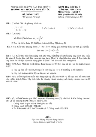 PHÒNG GIÁO DỤC VÀ ĐÀO TẠO QUẬN 3
TRƯỜNG TH – THCS VÀ THPT TÂY ÚC
ĐỀ CHÍNH THỨC
( Đề gồm có 1 trang)
KIỂM TRA HỌC KỲ II
NĂM HỌC 2019 – 2020
MÔN: TOÁN – KHỐI 9
Thời gian làm bài: 90 phút
(Không kể thời gian phát đề)
Bài 1: (2 điểm) Giải các phương trình sau:
1.
5
4 3 12
x y
x y
 


  

2. 2
2 1 0
x x
   3. 4 2
2 5 7 0
x x
  
Bài 2: (1,5 điểm)
1. Vẽ đồ thị (P) của hàm số 2
3
2
y x


2. Tìm các điểm thuộc đồ thị (P) có hoành độ bằng 2 lần tung độ.
Bài 3: (1,5 điểm) Cho phương trình: 2
4 2 0
x x
   . Không giải phương trình, hãy tính giá trị biểu
thức sau: 2 2
1 2
1 2
8
A x x
x x
  
Bài 4: (1,0 điểm) Cho một thửa ruộng hình chữ nhật, biết rằng nếu chiều rộng tăng thêm 2m, chiều
dài giảm đi 2m thì diện tích thửa ruộng đó tăng thêm 22m2, và nếu chiều rộng giảm đi 2m, chiều dài
tăng thêm 5m thì diện tích thửa ruộng giảm đi 30m2. Tính diện tích thửa ruộng trên.
Bài 5: (0,75 điểm) Nhiệt độ ở mặt đất đo được khoảng 350C. Biết rằng cứ lên 1km thì nhiệt độ giảm
đi 30C
a) Hãy lập hàm số T theo h, trong đó T tính bằng độ (0) và h tính bằng ki-lô-mét (km)
b) Hãy tính nhiệt độ khi ở độ cao 9km so với mặt đất.
Bài 6: (0,75 điểm) Người ta muốn xây dựng một cây cầu (như hình vẽ) bắc qua một hồ nước hình
tròn có bán kính 0,38km. Hãy tính chiều dài của cây cầu để khoảng cách từ cây cầu đến tâm của hồ
nước là 236m.
Bài 7: (2,5 điểm) Cho tam giác ABC nhọn nội tiếp đường tròn (O), bán kính R. Các đường cao AM,
BN, CP cắt nhau tại H ( ; ; )
M BC N AC P AB
  
1. Chứng minh tứ giác ANHP là tứ giác nội tiếp.
2. Chứng minh MA.MH = MB.MC
3. Tia BN cắt (O) tại E, tia CP cắt (O) tại F. Chứng minh: FE // PN
- Hết –
Học sinh không được sử dụng tài liệu.
Giám thị không giải thích gì thêm.
 