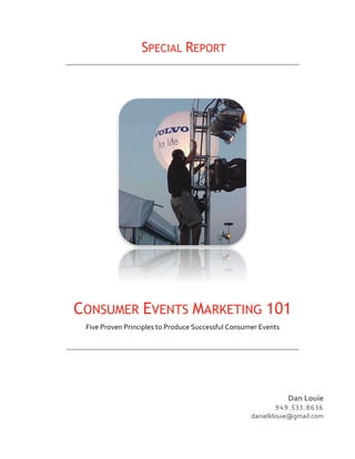  SPECIAL         REPORT	
  




                                                                         	
  



CONSUMER EVENTS MARKETING 101
 Five	
  Proven	
  Principles	
  to	
  Produce	
  Successful	
  Consumer	
  Events	
  




                                                                                              Dan	
  Louie	
  
                                                                                 ! " ! . $ % % . & ' % ' 	
   	
   	
  
                                                                         danielklouie@gmail.com	
  
 