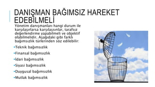 DANI?MAN BA?IMSIZ HAREKET
EDEB?LMEL?
Y?netim dan??manlar? hangi durum ile
kar??la??rlarsa kar??la?s?nlar, tarafs?z
de?erlendirme yapabilmeli ve objektif
olabilmelidir. A?a??daki gibi farkl?
ba??ms?zl?k trlerinden s?z edilebilir:
?Teknik ba??ms?zl?k
?Finansal ba??ms?zl?k
??dari ba??ms?zl?k
?Siyasi ba??ms?zl?k
?Duygusal ba??ms?zl?k
?Mutlak ba??ms?zl?k
 