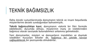 TEKN?K BA?IMSIZLIK
Daha ?nceki sunumlar?m?zda dan??man?n teknik ve insani boyutlarda
m?terilerine destek sundu?undan bahsetmi?tik.
Teknik ba??ms?zl?ktan kas?t, dan??man?n ?teknik bir fikir formle
edebilecek? durumda olmas?, m?terinin inan? ve isteklerinden
ba??ms?z olarak tavsiyede bulunabilmesi anlam?na gelmektedir.
Yani dan??manlar, m?teri ve dan??anlar?n inand?klar? ve duymak
istedikleri hususlar? bilseler de, ba??ms?z bir ?ekilde tavsiye
sa?layabilecek bir pozisyonda olmal?d?rlar.
 