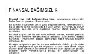 F?NANSAL BA?IMSIZLIK
Finansal veya mali ba??ms?zl?ktan kas?t, ?dan??man?n m?teriden
hi?bir finansal ??kar?n?n olmamas??d?r.
Bu cmleyi okuduktan sonra ?unu d?nebilirsiniz. ?Dan??man?n i?i
bu ve elbette i?inin kar??l???nda bir cret almas? gerekiyor, bu durum
dan??man? dan???lan veya m?teriye finansal olarak ba??ml? hale
getiriyor.?
Finansal ba??ms?zl?k ile as?l ifade edilmek istenen, normal ?artlarda
m?terinin y?netim dan??man?ndan bekledi?i dan??manl?k deste?i
haricinde ?m?terinin ataca?? ad?mlardan hi?bir finansal ??kar?n?n
olmamas??d?r.
?rne?in, m?teriniz yeni bir yat?r?m arefesinde olabilir, ya da ?irket
i?lerini kolayla?t?rmak i?in bir bilgisayar sistemi sat?n almak istiyor
olabilir. E?er dan??man bu kararlar? kendine ??kar sa?layacak ?ekilde,
sbjektif olarak y?nlendiriyorsa burada bir ba??ms?zl?ktan s?z
edilemez.
 