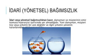 ?DAR? (Y?NETSEL) BA?IMSIZLIK
?dari veya y?netsel ba??ms?zl?ktan kas?t, dan??man ve m?terinin emir
komuta hiyerar?isi i?erisinde yer almad???d?r. Yani dan??man, m?teri
ki?i veya ?irketin bir ast? de?ildir ve ilgili ?irketin y?netim
kararlar?ndan etkilenmemelidir.
 