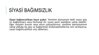 S?YAS? BA?IMSIZLIK
Siyasi ba??ms?zl?ktan kas?t ?udur: Y?netim dan??man? belli siyasi g?
ve ba?lant?lara veya herhangi bir siyasi parti yeli?ine sahip olabilir.
E?er m?teri kurum veya onun ?al??anlar?n?n, y?netim dan??man?n?n
sahip oldu?u bu g? ve ba?lant?lar? kullanabilmelerine izin veriliyorsa,
siyasi ba??ms?zl?ktan s?z edilemez.
 