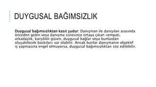 DUYGUSAL BA?IMSIZLIK
Duygusal ba??ms?zl?ktan kas?t ?udur: Dan??man ile dan???lan aras?nda
?nceden gelen veya dan??ma sresince ortaya ??kan ?empati,
arkada?l?k, kar??l?kl? gven, duygusal ba?lar veya bunlardan
olu?abilecek bask?lar? var olabilir. Ancak bunlar dan??man?n objektif
i? yapmas?na engel olmuyorsa, duygusal ba??ms?zl?ktan s?z edilebilir.
 
