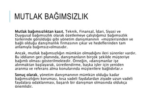 MUTLAK BA?IMSIZLIK
Mutlak ba??ms?zl?ktan kas?t, Teknik, Finansal, ?dari, Siyasi ve
Duygusal ba??ms?zl?k olarak ?zetlemeye ?al??t???m?z ba??ms?zl?k
trlerinde g?rld? gibi y?netim dan??man?n?n ?m?terisinden ve
ba?l? oldu?u dan??manl?k firmas?n?n ??kar ve hedeflerinden tam
anlam?yla ba??ms?z?olmas?d?r.
Ancak, mutlak ba??ms?zl???n mmkn olmad???n? ileri srenler vard?r.
Bu iddian?n geri plan?nda, dan??manlar?n bir?ok ?ekilde m?teriye
ba??ml? olmas? g?sterilmektedir. ?rne?in, ?dan??manlar i?e
al?nmaktan ba?layarak, cretlendirme, ba?ka i?ler i?in yeniden
aranma ve referans alma konular?nda m?terilere ba?l?d?rlar.?
Sonu? olarak, y?netim dan??man?n?n mmkn oldu?u kadar
ba??ms?zl???n? korumas?, k?sa vadeli faydalardan ziyade uzun vadeli
faydalara odaklanmas?, ba?ar?l? bir dan??man olmas?nda olduk?a
?nemlidir.
 
