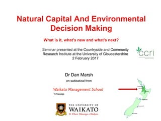 Natural Capital And Environmental
Decision Making
What is it, what's new and what's next?
Dr Dan Marsh
on sabbatical from
Seminar presented at the Countryside and Community
Research Institute at the University of Gloucestershire
2 February 2017
 
