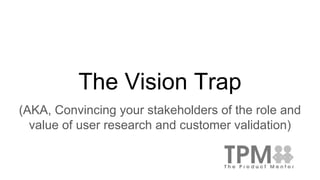 The Vision Trap
(AKA, Convincing your stakeholders of the role and
value of user research and customer validation)
 