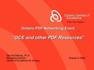 Ontario PDF Networking Event “ OCE and other PDF Resources ” Dan McGillivray, Ph.D. Managing Director,    October 6 2008 Centre of Excellence for Energy Where Next Happens 