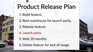 Product Release Plan 
1. Build feature. 
2. Rent warehouse for launch party. 
3. Release feature. 
4. Launch party. 
5.Wait 20 months. 
6.Delete feature for lack of usage. 
photo: James Willamor on flickr. 
 