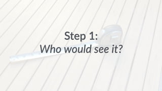 Step 1: 
Who would see it? 
 