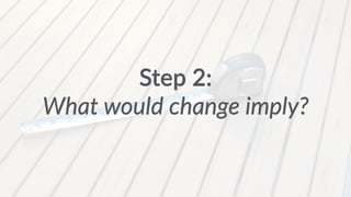 Step 2: 
What would change imply? 
 