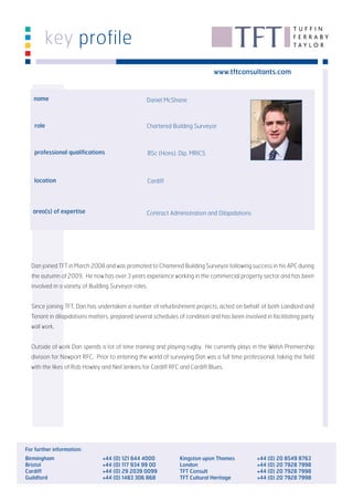 key profile
                                                                               www.tftconsultants.com


   name                                           Daniel McShane



   role                                           Chartered Building Surveyor



   professional qualifications                        BSc (Hons), Dip, MRICS



   location                                           Cardiff




   area(s) of expertise                           Contract Administration and Dilapidations




  Dan joined TFT in March 2008 and was promoted to Chartered Building Surveyor following success in his APC during
  the autumn of 2009. He now has over 3 years experience working in the commercial property sector and has been
  involved in a variety of Building Surveyor roles.


  Since joining TFT, Dan has undertaken a number of refurbishment projects, acted on behalf of both Landlord and
  Tenant in dilapidations matters, prepared several schedules of condition and has been involved in facilitating party
  wall work.


  Outside of work Dan spends a lot of time training and playing rugby. He currently plays in the Welsh Premiership
  division for Newport RFC. Prior to entering the world of surveying Dan was a full time professional, taking the field
  with the likes of Rob Howley and Neil Jenkins for Cardiff RFC and Cardiff Blues.




For further information:
Birmingham                      +44 (0) 121 644 4000              Kingston upon Thames         +44 (0) 20 8549 8763
Bristol                         +44 (0) 117 934 99 00             London                       +44 (0) 20 7928 7998
Cardiff                         +44 (0) 29 2039 0099              TFT Consult                  +44 (0) 20 7928 7998
Guildford                       +44 (0) 1483 306 868              TFT Cultural Heritage        +44 (0) 20 7928 7998
 