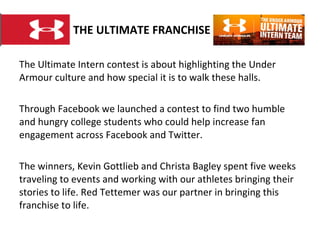 THE ULTIMATE FRANCHISE The Ultimate Intern contest is about highlighting the Under Armour culture and how special it is to walk these halls.  Through Facebook we launched a contest to find two humble and hungry college students who could help increase fan engagement across Facebook and Twitter.  The winners, Kevin Gottlieb and Christa Bagley spent five weeks traveling to events and working with our athletes bringing their stories to life. Red Tettemer was our partner in bringing this franchise to life. 