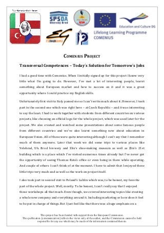 This project has been funded with support from the European Commission.
This publication [communication] reflects the views only of the author, and the Commission cannot be held
responsible for any use which may be made of the information contained therein.
COMENIUS PROJECT
Transversal Competences – Today´s Solution for Tomorrow´s Jobs
I had a good time with Comenius. When I initially signed up for this project I knew very
little what I’m going to do. However, I’ve met a lot of interesting people, learnt
something about European market and how to success on it and it was a great
opportunity where I could practice my English skills.
Unfortunately first visit to Italy passed me so I can’t write much about it. However, I took
part in the second one which was right here – at Czech Republic – and it was interesting
to say the least. I had to work together with students from different countries on various
projects, like choosing an official logo for the whole project, which was used later for the
project. We also created and watched some presentations about some famous people
from different countries and we’ve also learnt something new about education in
European Union. All of these were quite interesting although I can't say that I remember
much of them anymore. Later that week we did some trips to various places like
Velehrad, Uh. Brod brewery and Zlin's shoe-making museum as well as Zlin's 21st
building which is a place which I've visited numerous times already but I've never got
the opportunity of seeing Thomas Bata's office or even being in there while operating.
And couple of others I can't think of at the moment. I have to admit that I enjoyed these
little trips very much and as well as the work on project itself.
I also took part in second visit to Poland’s Lublin which was, to be honest, my favorite
part of the whole project. Well, mostly. To be honest, I can’t really say that I enjoyed
those workshops all that much. Even though, we covered interesting topics like creating
a whole new company and everything around it. Including marketing or how does it feel
to be put in charge of things. But I just feel like that there was a huge emphasis on a
 