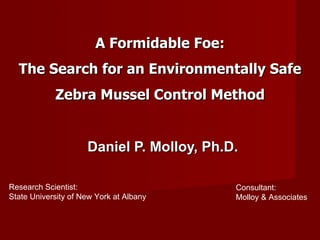 A Formidable Foe: The Search for an Environmentally Safe Zebra Mussel Control Method Daniel P. Molloy, Ph.D. Research Scientist: State University of New York at Albany Consultant: Molloy & Associates 
