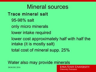 Mineral sources
Trace mineral salt
95-98% salt
only micro minerals
lower intake required
lower cost approximately half with half the
intake (it is mostly salt)
total cost of mineral supp. 25%
Water also may provide minerals
DGM:ISU:2016
 