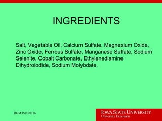 DGM:ISU:20126
INGREDIENTS
Salt, Vegetable Oil, Calcium Sulfate, Magnesium Oxide,
Zinc Oxide, Ferrous Sulfate, Manganese Sulfate, Sodium
Selenite, Cobalt Carbonate, Ethylenediamine
Dihydroiodide, Sodium Molybdate.
 