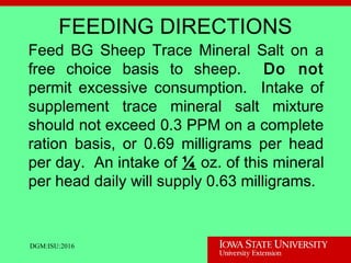 DGM:ISU:2016
FEEDING DIRECTIONS
Feed BG Sheep Trace Mineral Salt on a
free choice basis to sheep. Do not
permit excessive consumption. Intake of
supplement trace mineral salt mixture
should not exceed 0.3 PPM on a complete
ration basis, or 0.69 milligrams per head
per day. An intake of ¼ oz. of this mineral
per head daily will supply 0.63 milligrams.
 