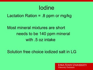 Iodine
Lactation Ration = .8 ppm or mg/kg
Most mineral mixtures are short
needs to be 140 ppm mineral
with .5 oz intake
Solution free choice iodized salt in LG
 