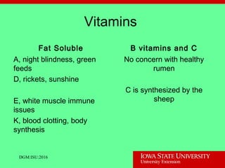 Vitamins
Fat Soluble
A, night blindness, green
feeds
D, rickets, sunshine
E, white muscle immune
issues
K, blood clotting, body
synthesis
B vitamins and C
No concern with healthy
rumen
C is synthesized by the
sheep
DGM:ISU:2016
 