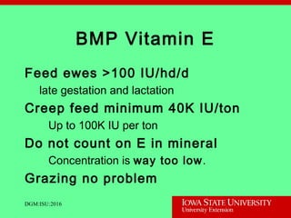 BMP Vitamin E
Feed ewes >100 IU/hd/d
late gestation and lactation
Creep feed minimum 40K IU/ton
Up to 100K IU per ton
Do not count on E in mineral
Concentration is way too low.
Grazing no problem
DGM:ISU:2016
 
