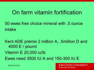 On farm vitamin fortification
50 ewes free choice mineral with .5 ounce
intake
Kent ADE premix 2 million A, .5million D and
4000 E / pound
Vitamin E 20,000 iu/lb
Ewes need 3500 IU A and 150-300 IU E
DGM:ISU:2016
 