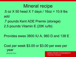Mineral recipe
.5 oz X 50 head X 7 days / 16oz = 10.9 lbs
add
.7 pounds Kent ADE Premix (storage)
2.5 pounds Vitamin E (20K iu/lb)
Provides ewes 3800 IU A, 960 D and 138 E
Cost per week $3.00 or $3.00 per ewe per
year
DGM:ISU:2016
 