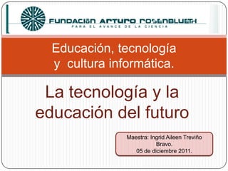 Educación, tecnología
  y cultura informática.

 La tecnología y la
educación del futuro
               Maestra: Ingrid Aileen Treviño
                          Bravo.
                  05 de diciembre 2011.
 