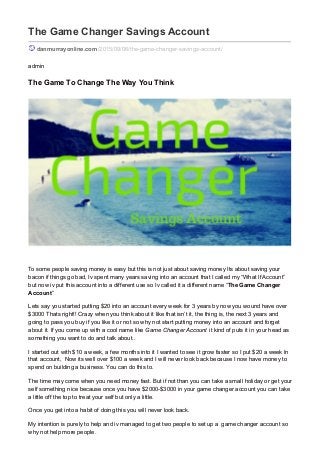 The Game Changer Savings Account
danmurrayonline.com/2015/09/06/the-game-changer-savings-account/
admin
The Game To Change The Way You Think
To some people saving money is easy but this is not just about saving money Its about saving your
bacon if things go bad, Iv spent many years saving into an account that I called my “What If Account”
but now iv put this account into a different use so Iv called it a different name “The Game Changer
Account”
Lets say you started putting $20 into an account every week for 3 years by now you wound have over
$3000 Thats right!! Crazy when you think about it like that isn’t it, the thing is, the next 3 years and
going to pass you buy if you like it or not so why not start putting money into an account and forget
about it. If you come up with a cool name like Game Changer Account it kind of puts it in your head as
something you want to do and talk about..
I started out with $10 a week, a few months into it I wanted to see it grow faster so I put $20 a week In
that account, Now its well over $100 a week and I will never look back because I now have money to
spend on building a business. You can do this to.
The time may come when you need money fast. But if not than you can take a small holiday or get your
self something nice because once you have $2000-$3000 in your game changer account you can take
a little off the top to treat your self but only a little.
Once you get into a habit of doing this you will never look back.
My intention is purely to help and iv managed to get two people to set up a game changer account so
why not help more people.
 