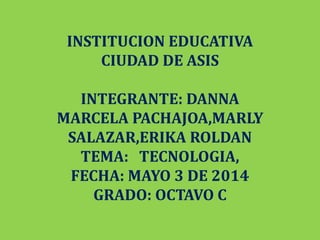 INSTITUCION EDUCATIVA
CIUDAD DE ASIS
INTEGRANTE: DANNA
MARCELA PACHAJOA,MARLY
SALAZAR,ERIKA ROLDAN
TEMA: TECNOLOGIA,
FECHA: MAYO 3 DE 2014
GRADO: OCTAVO C
 