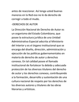 antes de reaccionar. Así tenga usted buenas
maneras en la Red eso no le da derecho de
corregir a todo el mudo.
-DERECHOS DE AUTOR
La Dirección Nacional de Derecho de Autor es
un organismo del Estado Colombiano, que
posee la estructura jurídica de una Unidad
Administrativa Especial adscrita al Ministerio
del Interior y es el órgano institucional que se
encarga del diseño, dirección, administración y
ejecución de las políticas gubernamentales en
materia de derecho de autor y derechos
conexos. En tal calidad posee el llamado
institucional de fortalecer la debida y adecuada
protección de los diversos titulares del derecho
de autor y los derechos conexos, contribuyendo
a la formación, desarrollo y sustentación de una
cultura nacional de respeto por los derechos de
los diversos autores y titulares de las obras
literarias y artísticas.
 