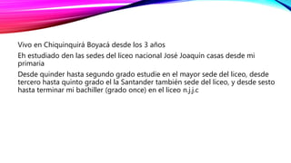 Vivo en Chiquinquirá Boyacá desde los 3 años
Eh estudiado den las sedes del liceo nacional José Joaquín casas desde mi
primaria
Desde quinder hasta segundo grado estudie en el mayor sede del liceo, desde
tercero hasta quinto grado el la Santander también sede del liceo, y desde sesto
hasta terminar mi bachiller (grado once) en el liceo n.j.j.c
 