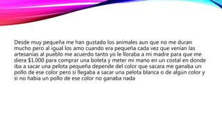 Desde muy pequeña me han gustado los animales aun que no me duran
mucho pero al igual los amo cuando era pequeña cada vez que venían las
artesanías al pueblo me acuerdo tanto yo le lloraba a mi madre para que me
diera $1.000 para comprar una boleta y meter mi mano en un costal en donde
iba a sacar una pelota pequeña depende del color que sacara me ganaba un
pollo de ese color pero si llegaba a sacar una pelota blanca o de algún color y
si no había un pollo de ese color no ganaba nada
 