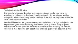 Trabajo desde los 12 años
Me impulse a trabajar debido a que en esos años mi madre que entro en
quiebra y en ello mucha deudas mi madre se quedo sin trabajo por mucho
tiempo en ello mi hermano y yo nos metimos a trabajar para ayudarle a nuestra
adre con los gastos diarios
Desde allí la verdad me gusto trabajar y esta es la hora que sigo trabajando con
la plata que gano me compro algunas de mis cosas y ahorro porque quiero
viajar con mi madre y con mi hermano a conocer el mar estoy uy ansiosa de
conocer el mar de nadar con esas bellas criaturas que hay allí abajo en el mar
 