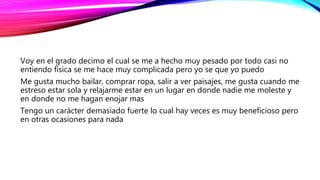 Voy en el grado decimo el cual se me a hecho muy pesado por todo casi no
entiendo física se me hace muy complicada pero yo se que yo puedo
Me gusta mucho bailar, comprar ropa, salir a ver paisajes, me gusta cuando me
estreso estar sola y relajarme estar en un lugar en donde nadie me moleste y
en donde no me hagan enojar mas
Tengo un carácter demasiado fuerte lo cual hay veces es muy beneficioso pero
en otras ocasiones para nada
 