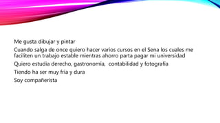 Me gusta dibujar y pintar
Cuando salga de once quiero hacer varios cursos en el Sena los cuales me
faciliten un trabajo estable mientras ahorro parta pagar mi universidad
Quiero estudia derecho, gastronomía, contabilidad y fotografía
Tiendo ha ser muy fría y dura
Soy compañerista
 