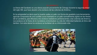 EL GARABATO
La Danza del Garabato es una danza popular proveniente de Ciénaga durante la segunda mitad
del siglo XIX, que hace alusión a los esclavos de las colonias de América.
En la antigüedad se decía que la muerte usaba un palo con forma de guadaña (una herramienta
agrícola compuesta de una cuchilla curva insertada en un palo normalmente rígido) en las fiestas
de la Candelaria, para llevarse a los esclavos bailadores pertenecientes a las Colonias de América.
Los esclavos en la fiesta de la Candelaria simbolizaban su vida de infelicidad bailando al ritmo del
tambor. Con esta danza los esclavos se burlaban de su infortunada vida.
 