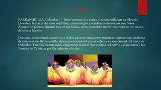 BARRANQUILLA, Colombia — Trece varones se vestían y se maquillaban en silencio.
Llevaban faldas y chalecos coloridos, aretes largos y sombreros decorados con flores.
Algunos se ponían pintura roja en los labios, otros apuraban un último trago de ron antes
de salir a la calle.
Después, los hombres alzaron sus faldas para no tropezarse mientras bajaban las escaleras
de una casa en Barranquilla, durante el carnaval que se celebra en esa ciudad del norte de
Colombia. Cuando los tambores empezaron a sonar, los vecinos del barrio aplaudieron y las
Farotas de Talaigua por fin salieron a bailar.
LAS FAROTAS
 