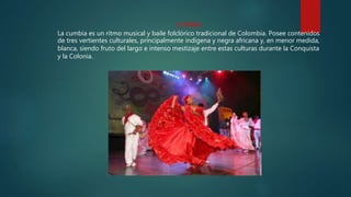 CUMBIA
La cumbia es un ritmo musical y baile folclórico tradicional de Colombia. Posee contenidos
de tres vertientes culturales, principalmente indígena y negra africana y, en menor medida,
blanca, siendo fruto del largo e intenso mestizaje entre estas culturas durante la Conquista
y la Colonia.
 