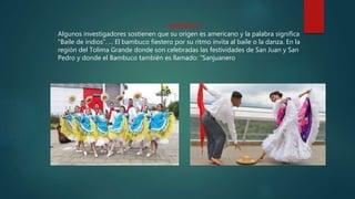 BAMBUCO
Algunos investigadores sostienen que su origen es americano y la palabra significa
"Baile de indios". ... El bambuco fiestero por su ritmo invita al baile o la danza. En la
región del Tolima Grande donde son celebradas las festividades de San Juan y San
Pedro y donde el Bambuco también es llamado: “Sanjuanero
 