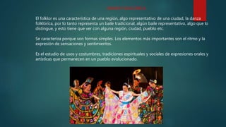 DANZA FOLKLÓRICA
El folklor es una característica de una región, algo representativo de una ciudad, la danza
folklórica, por lo tanto representa un baile tradicional, algún baile representativo, algo que lo
distingue, y esto tiene que ver con alguna región, ciudad, pueblo etc.
Se caracteriza porque son formas simples. Los elementos más importantes son el ritmo y la
expresión de sensaciones y sentimientos.
Es el estudio de usos y costumbres, tradiciones espirituales y sociales de expresiones orales y
artísticas que permanecen en un pueblo evolucionado.
 