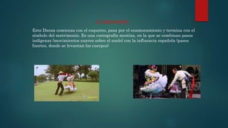 Esta Danza comienza con el coqueteo, pasa por el enamoramiento y termina con el
símbolo del matrimonio. Es una coreografía mestiza, en la que se combinan pasos
indígenas (movimientos suaves sobre el suelo) con la influencia española (pasos
fuertes, donde se levantan los cuerpos)
EL SANJUANERO
 