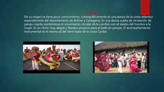 EL PORRO
De su origen se tiene poco conocimiento, coreográficamente es una danza de la costa atlántica
especialmente del departamento de Bolívar y Cartagena. Es una danza suelta de recreación de
pareja cogida repitiéndose el movimiento circular de la cumbia, con el asedio del hombre a la
mujer. Es un ritmo muy alegre y fiestero propicio para el baile en parejas. El acompañamiento
instrumental es el mismo al del ritmo base de la costa Caribe,
 