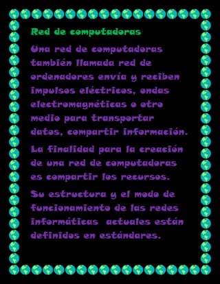 Red de computadoras
Una red de computadoras
también llamada red de
ordenadores envía y reciben
impulsos eléctricos, ondas
electromagnéticas o otro
medio para transportar
datos, compartir información.
La finalidad para la creación
de una red de computadoras
es compartir los recursos.
Su estructura y el modo de
funcionamiento de las redes
informáticas actuales están
definidos en estándares.