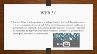 WEB 3.0
• La web 3.0 es la web semántica, la web de la nube, la web de las aplicaciones
y la web multidispositivo. La web 3.0 se presenta como una web inteligente y
principalmente aprovecha la nube para prestar servicios al usuario y eliminar
su necesidad de disponer de sistemas operativos complejos y grandes discos
duros para almacenar su información.
 