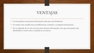 VENTAJAS
• Los buscadores encuentran información relevante más fácilmente.
• Es mucho más sencillo hacer modificaciones al diseño o compartir información.
• No se depende de un solo servicio para obtener información, sino que ésta puede estar
distribuida en varios sitios y juntarla en un tercero.
 