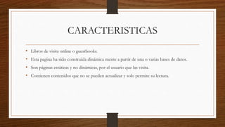 CARACTERISTICAS
• Libros de visita online o guestbooks.
• Esta pagina ha sido construida dinámica mente a partir de una o varias bases de datos.
• Son páginas estáticas y no dinámicas, por el usuario que las visita.
• Contienen contenidos que no se pueden actualizar y solo permite su lectura.
 