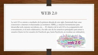 WEB 2.0
La web 2.0 se asiento a mediados de la primera década de este siglo. Sustentada bajo unas
conexiones a internet evolucionadas (ya teníamos ADSL), y mejores herramientas para
desarrollar web, mejores servidores, etc.… El objetivo de la web 2.0 es la compartición del
conocimiento, es la web colaborativa y ha sido uno de los atractivos principales para atraer a
usuarios (basta ver los usuarios de Facebook que, hasta Facebook, no tocaban un ordenador).
 