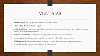 VENTAJAS
• Software legal: No hay que preocuparse por licencia alguna.
• Disponibles desde cualquier lugar.
• Multiplataforma: Funcionan independientemente del sistema operativo que se use e incluso se puede
acceder desde cualquier dispositivo.
• Siempre actualizado: El servicio se encarga de las actualizaciones del software.
• Menor requerimiento de hardware: Sólo se necesita poder utilizar un navegador.
• Colaboración: Pueden trabajar varias personas a la vez y desde diferentes lugares del mundo.
• Se necesita tener la capacidad de selección de información.
 