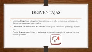 DESVENTAJAS
• Información privada a terceros: Generalmente no se sabe en manos de quién caen los
datos ni que uso se va a hacer de ellos.
• Cambios en las condiciones del servicio: Puede que el servicio sea gratis hoy y mañana
no.
• Copias de seguridad: Si bien es posible que tengan mejores copias de los datos nuestros,
nadie lo garantiza.
 
